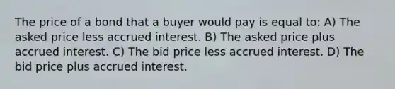 The price of a bond that a buyer would pay is equal to: A) The asked price less accrued interest. B) The asked price plus accrued interest. C) The bid price less accrued interest. D) The bid price plus accrued interest.