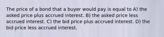 The price of a bond that a buyer would pay is equal to A) the asked price plus accrued interest. B) the asked price less accrued interest. C) the bid price plus accrued interest. D) the bid price less accrued interest.