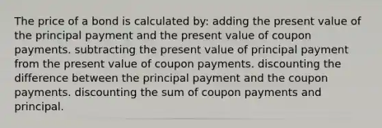 The price of a bond is calculated by: adding the present value of the principal payment and the present value of coupon payments. subtracting the present value of principal payment from the present value of coupon payments. discounting the difference between the principal payment and the coupon payments. discounting the sum of coupon payments and principal.