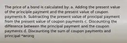 The price of a bond is calculated by: a. Adding the present value of the principle payment and the present value of coupon payments b. Subtracting the present value of principal payment from the present value of coupon payments c. Discounting the difference between the principal payment and the coupon payments d. Discounting the sum of coupon payments and principal *wrong