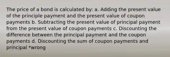 The price of a bond is calculated by: a. Adding the present value of the principle payment and the present value of coupon payments b. Subtracting the present value of principal payment from the present value of coupon payments c. Discounting the difference between the principal payment and the coupon payments d. Discounting the sum of coupon payments and principal *wrong