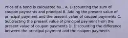 Price of a bond is calculated by... A. Discounting the sum of coupon payments and principal B. Adding the present value of principal payment and the present value of coupon payments C. Subtracting the present value of principal payment from the present value of coupon payments D. Discounting the difference between the principal payment and the coupon payments