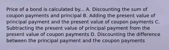 Price of a bond is calculated by... A. Discounting the sum of coupon payments and principal B. Adding the present value of principal payment and the present value of coupon payments C. Subtracting the present value of principal payment from the present value of coupon payments D. Discounting the difference between the principal payment and the coupon payments