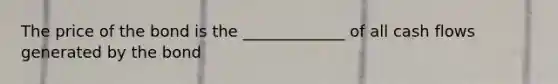 The price of the bond is the _____________ of all cash flows generated by the bond