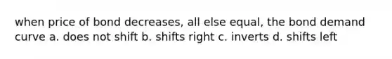 when price of bond decreases, all else equal, the bond demand curve a. does not shift b. shifts right c. inverts d. shifts left