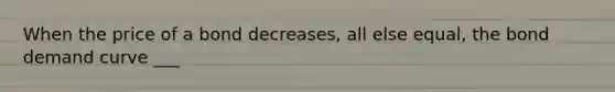 When the price of a bond decreases, all else equal, the bond demand curve ___