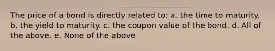 The price of a bond is directly related to: a. the time to maturity. b. the yield to maturity. c. the coupon value of the bond. d. All of the above. e. None of the above