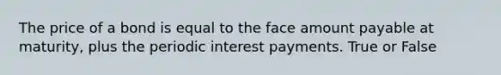 The price of a bond is equal to the face amount payable at maturity, plus the periodic interest payments. True or False