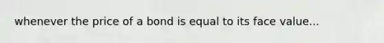 whenever the price of a bond is equal to its face value...