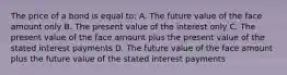 The price of a bond is equal to: A. The future value of the face amount only B. The present value of the interest only C. The present value of the face amount plus the present value of the stated interest payments D. The future value of the face amount plus the future value of the stated interest payments