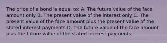 The price of a bond is equal to: A. The future value of the face amount only B. The present value of the interest only C. The present value of the face amount plus the present value of the stated interest payments D. The future value of the face amount plus the future value of the stated interest payments