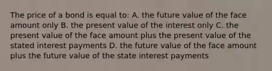 The price of a bond is equal to: A. the future value of the face amount only B. the present value of the interest only C. the present value of the face amount plus the present value of the stated interest payments D. the future value of the face amount plus the future value of the state interest payments