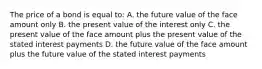 The price of a bond is equal to: A. the future value of the face amount only B. the present value of the interest only C. the present value of the face amount plus the present value of the stated interest payments D. the future value of the face amount plus the future value of the stated interest payments