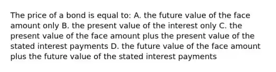 The price of a bond is equal to: A. the future value of the face amount only B. the present value of the interest only C. the present value of the face amount plus the present value of the stated interest payments D. the future value of the face amount plus the future value of the stated interest payments