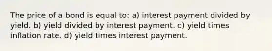 The price of a bond is equal to: a) interest payment divided by yield. b) yield divided by interest payment. c) yield times inflation rate. d) yield times interest payment.