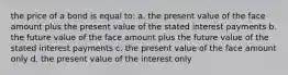 the price of a bond is equal to: a. the present value of the face amount plus the present value of the stated interest payments b. the future value of the face amount plus the future value of the stated interest payments c. the present value of the face amount only d. the present value of the interest only