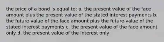 the price of a bond is equal to: a. the present value of the face amount plus the present value of the stated interest payments b. the future value of the face amount plus the future value of the stated interest payments c. the present value of the face amount only d. the present value of the interest only