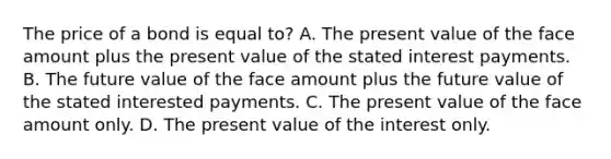 The price of a bond is equal to? A. The present value of the face amount plus the present value of the stated interest payments. B. The future value of the face amount plus the future value of the stated interested payments. C. The present value of the face amount only. D. The present value of the interest only.