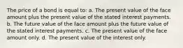 The price of a bond is equal to: a. The present value of the face amount plus the present value of the stated interest payments. b. The future value of the face amount plus the future value of the stated interest payments. c. The present value of the face amount only. d. The present value of the interest only.