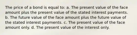 The price of a bond is equal to: a. The present value of the face amount plus the present value of the stated interest payments. b. The future value of the face amount plus the future value of the stated interest payments. c. The present value of the face amount only. d. The present value of the interest only.