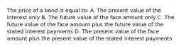 The price of a bond is equal to: A. The present value of the interest only B. The future value of the face amount only C. The future value of the face amount plus the future value of the stated interest payments D. The present value of the face amount plus the present value of the stated interest payments