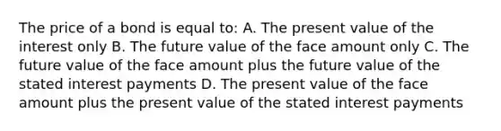 The price of a bond is equal to: A. The present value of the interest only B. The future value of the face amount only C. The future value of the face amount plus the future value of the stated interest payments D. The present value of the face amount plus the present value of the stated interest payments