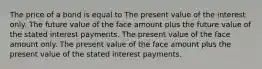 The price of a bond is equal to The present value of the interest only. The future value of the face amount plus the future value of the stated interest payments. The present value of the face amount only. The present value of the face amount plus the present value of the stated interest payments.