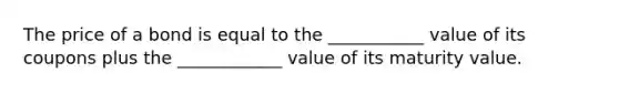 The price of a bond is equal to the ___________ value of its coupons plus the ____________ value of its maturity value.