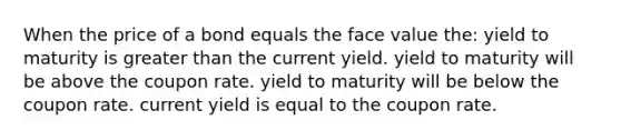 When the price of a bond equals the face value the: yield to maturity is greater than the current yield. yield to maturity will be above the coupon rate. yield to maturity will be below the coupon rate. current yield is equal to the coupon rate.