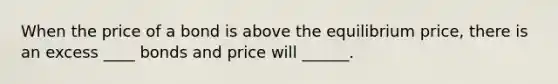 When the price of a bond is above the equilibrium price, there is an excess ____ bonds and price will ______.