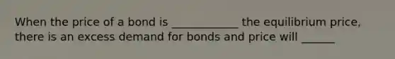 When the price of a bond is ____________ the equilibrium price, there is an excess demand for bonds and price will ______