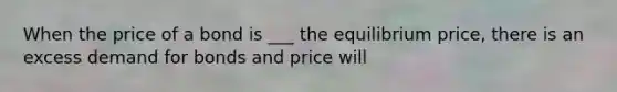 When the price of a bond is ___ the equilibrium price, there is an excess demand for bonds and price will