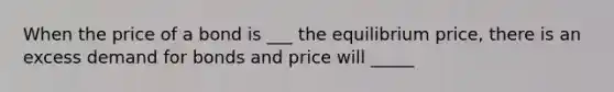 When the price of a bond is ___ the equilibrium price, there is an excess demand for bonds and price will _____