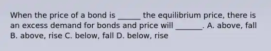 When the price of a bond is ______ the equilibrium price, there is an excess demand for bonds and price will _______. A. above, fall B. above, rise C. below, fall D. below, rise