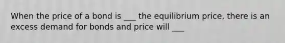 When the price of a bond is ___ the equilibrium price, there is an excess demand for bonds and price will ___