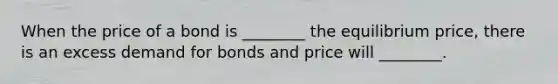 When the price of a bond is​ ________ the equilibrium​ price, there is an excess demand for bonds and price will​ ________.