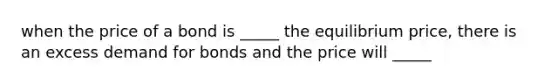 when the price of a bond is _____ the equilibrium price, there is an excess demand for bonds and the price will _____