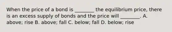 When the price of a bond is ________ the equilibrium price, there is an excess supply of bonds and the price will ________. A. above; rise B. above; fall C. below; fall D. below; rise