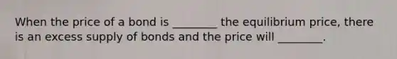 When the price of a bond is ________ the equilibrium price, there is an excess supply of bonds and the price will ________.