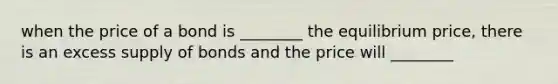 when the price of a bond is ________ the equilibrium price, there is an excess supply of bonds and the price will ________