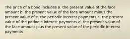 The price of a bond includes a. the present value of the face amount b. the present value of the face amount minus the present value of c. the periodic interest payments c. the present value of the periodic interest payments d. the present value of the face amount plus the present value of the periodic interest payments