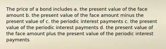 The price of a bond includes a. the present value of the face amount b. the present value of the face amount minus the present value of c. the periodic interest payments c. the present value of the periodic interest payments d. the present value of the face amount plus the present value of the periodic interest payments