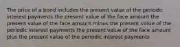 The price of a bond includes the present value of the periodic interest payments the present value of the face amount the present value of the face amount minus the present value of the periodic interest payments the present value of the face amount plus the present value of the periodic interest payments