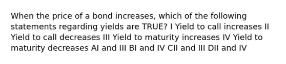 When the price of a bond increases, which of the following statements regarding yields are TRUE? I Yield to call increases II Yield to call decreases III Yield to maturity increases IV Yield to maturity decreases AI and III BI and IV CII and III DII and IV