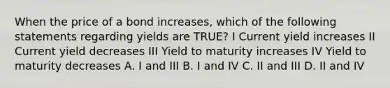 When the price of a bond increases, which of the following statements regarding yields are TRUE? I Current yield increases II Current yield decreases III Yield to maturity increases IV Yield to maturity decreases A. I and III B. I and IV C. II and III D. II and IV