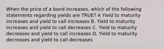 When the price of a bond increases, which of the following statements regarding yields are TRUE? A Yield to maturity increases and yield to call increases B. Yield to maturity increases and yield to call decreases C. Yield to maturity decreases and yield to call increases D. Yield to maturity decreases and yield to call decreases