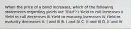 When the price of a bond increases, which of the following statements regarding yields are TRUE? I Yield to call increases II Yield to call decreases III Yield to maturity increases IV Yield to maturity decreases A. I and III B. I and IV C. II and III D. II and IV