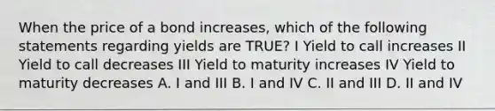 When the price of a bond increases, which of the following statements regarding yields are TRUE? I Yield to call increases II Yield to call decreases III Yield to maturity increases IV Yield to maturity decreases A. I and III B. I and IV C. II and III D. II and IV