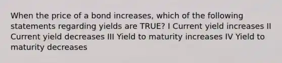 When the price of a bond increases, which of the following statements regarding yields are TRUE? I Current yield increases II Current yield decreases III Yield to maturity increases IV Yield to maturity decreases