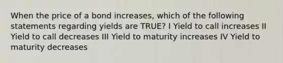 When the price of a bond increases, which of the following statements regarding yields are TRUE? I Yield to call increases II Yield to call decreases III Yield to maturity increases IV Yield to maturity decreases